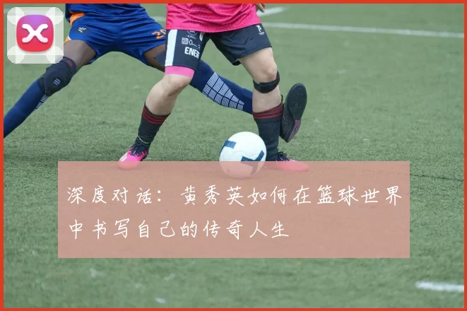 深度对话：黄秀英如何在篮球世界中书写自己的传奇人生