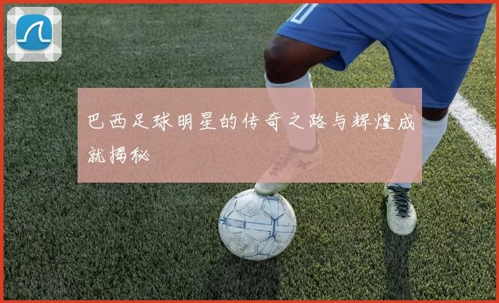 巴西足球明星的传奇之路与辉煌成就揭秘