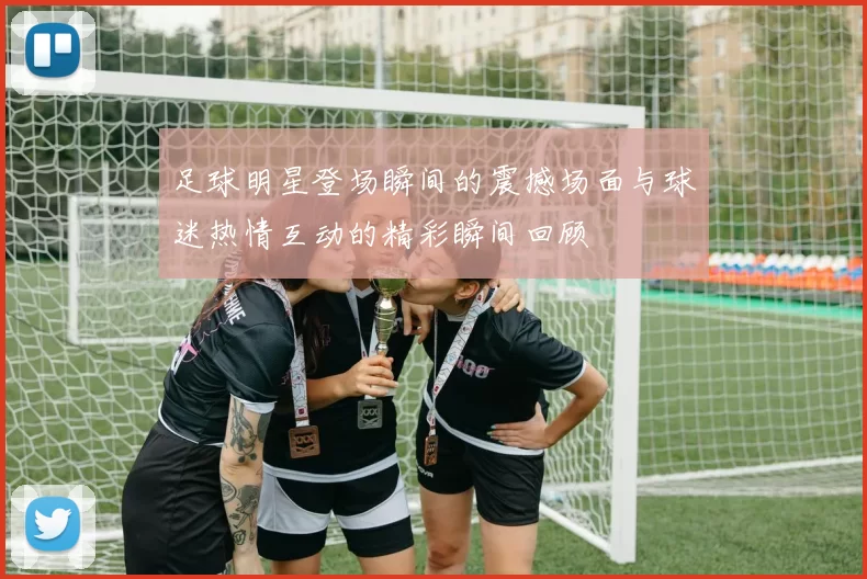 足球明星登场瞬间的震撼场面与球迷热情互动的精彩瞬间回顾