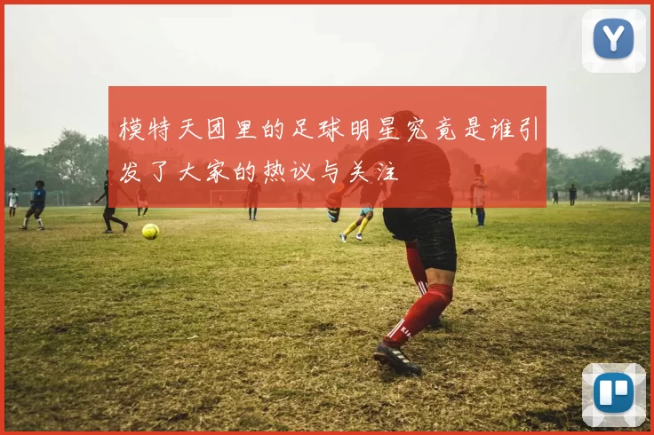 模特天团里的足球明星究竟是谁引发了大家的热议与关注