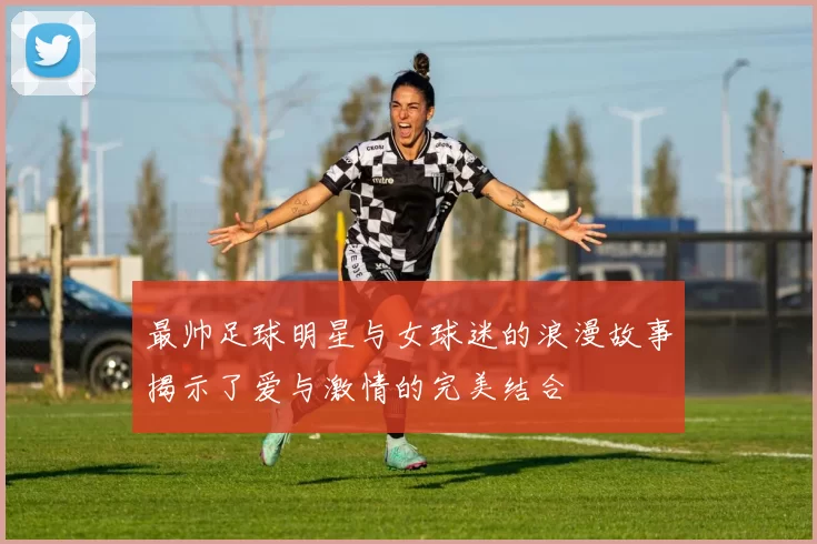 最帅足球明星与女球迷的浪漫故事揭示了爱与激情的完美结合