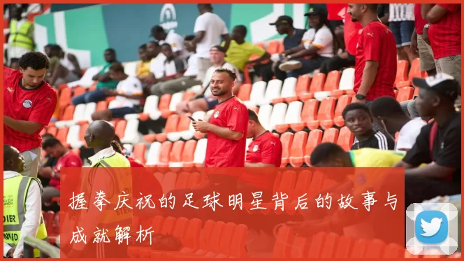 握拳庆祝的足球明星背后的故事与成就解析