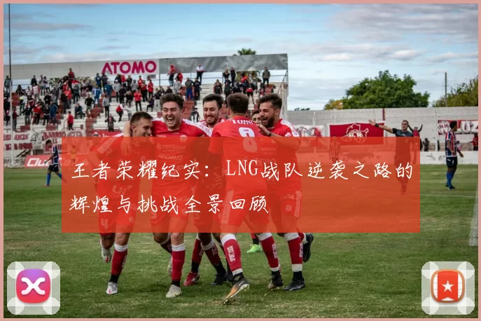 王者荣耀纪实：LNG战队逆袭之路的辉煌与挑战全景回顾