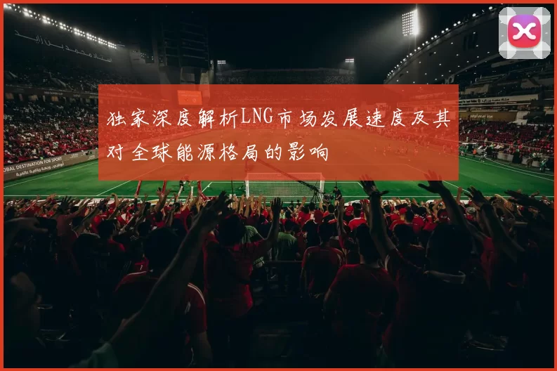 独家深度解析LNG市场发展速度及其对全球能源格局的影响