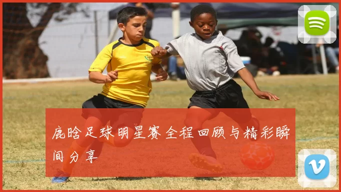 鹿晗足球明星赛全程回顾与精彩瞬间分享
