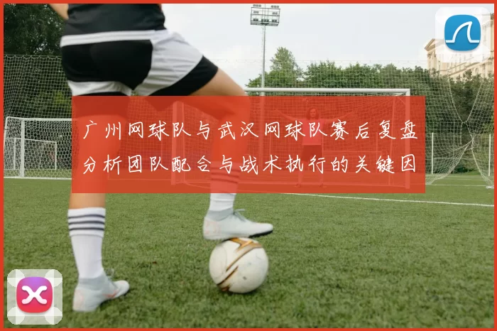 广州网球队与武汉网球队赛后复盘分析团队配合与战术执行的关键因素