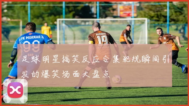 足球明星搞笑反应合集犯规瞬间引发的爆笑场面大盘点