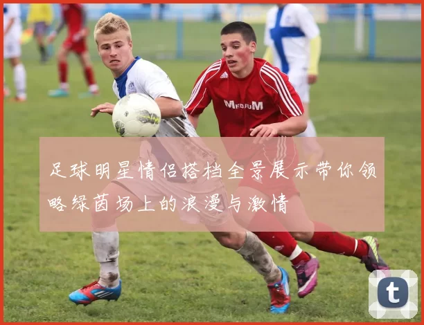 足球明星情侣搭档全景展示带你领略绿茵场上的浪漫与激情