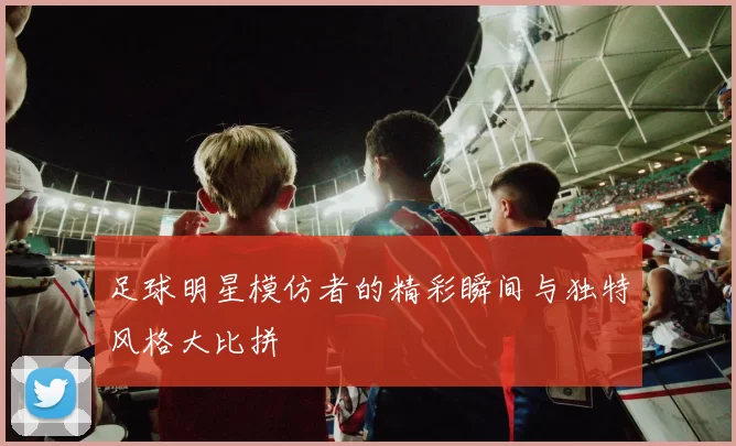 足球明星模仿者的精彩瞬间与独特风格大比拼
