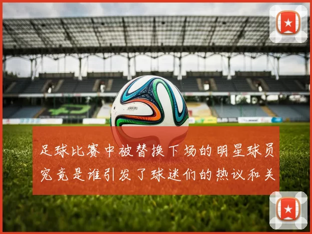 足球比赛中被替换下场的明星球员究竟是谁引发了球迷们的热议和关注