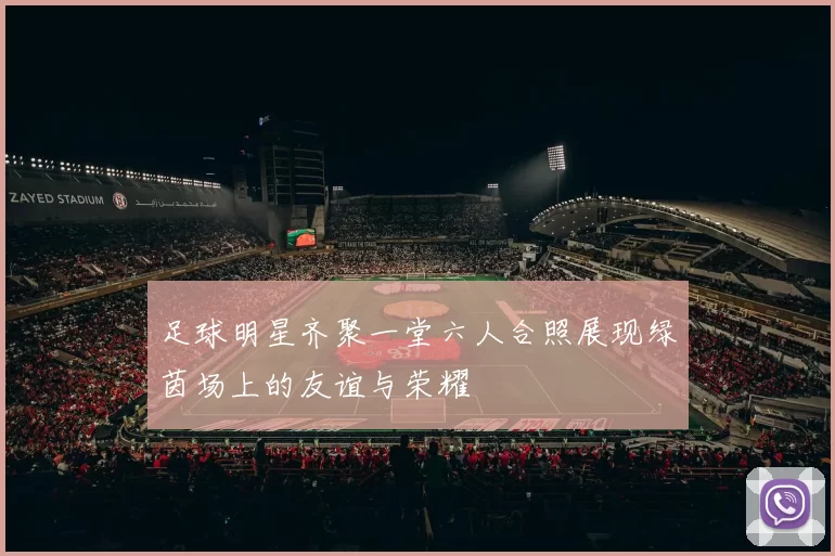 足球明星齐聚一堂六人合照展现绿茵场上的友谊与荣耀