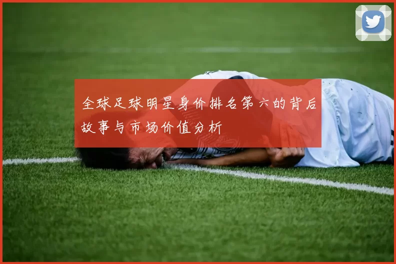 全球足球明星身价排名第六的背后故事与市场价值分析