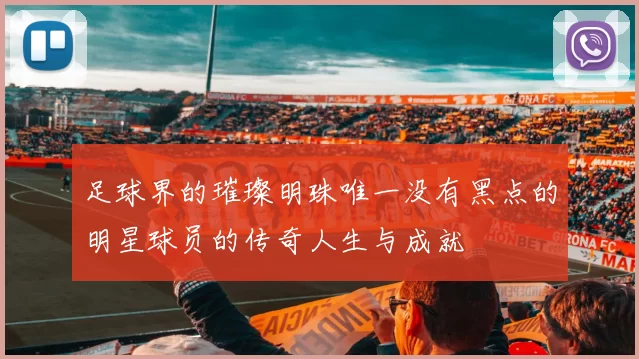 足球界的璀璨明珠唯一没有黑点的明星球员的传奇人生与成就