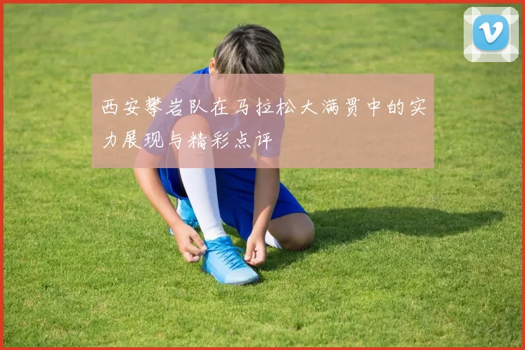 西安攀岩队在马拉松大满贯中的实力展现与精彩点评