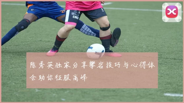 陈秀英独家分享攀岩技巧与心得体会助你征服高峰