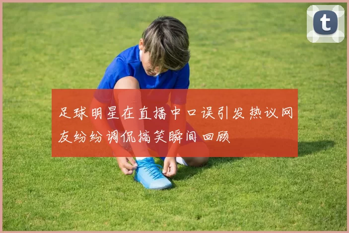 足球明星在直播中口误引发热议网友纷纷调侃搞笑瞬间回顾
