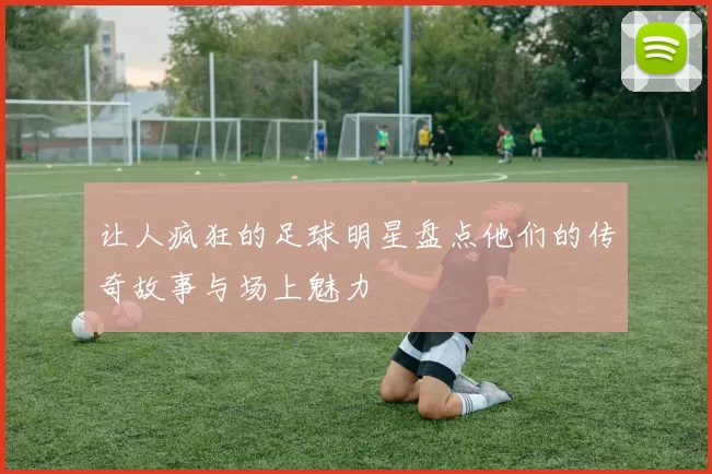 让人疯狂的足球明星盘点他们的传奇故事与场上魅力