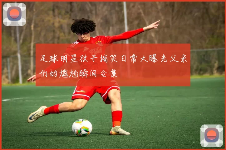 足球明星孩子搞笑日常大曝光父亲们的尴尬瞬间合集