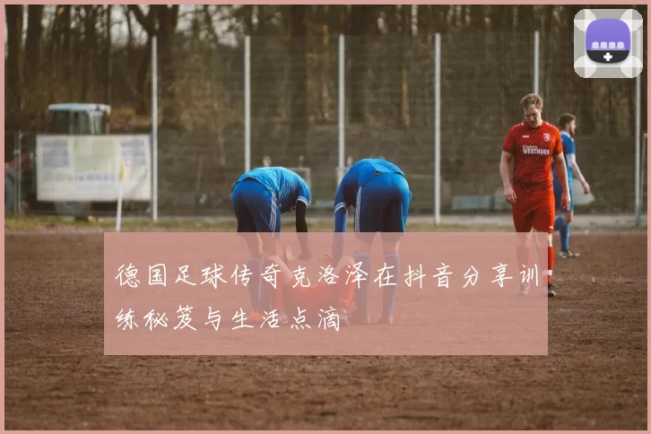 德国足球传奇克洛泽在抖音分享训练秘笈与生活点滴