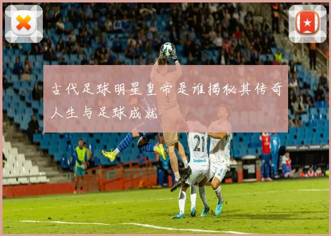 古代足球明星皇帝是谁揭秘其传奇人生与足球成就