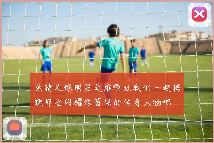 竞猜足球明星是谁啊让我们一起揭晓那些闪耀绿茵场的传奇人物吧