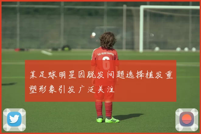 某足球明星因脱发问题选择植发重塑形象引发广泛关注