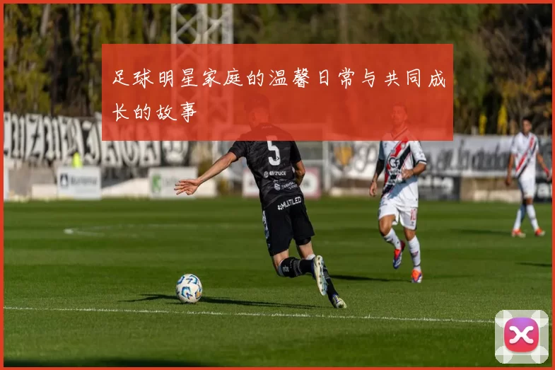 足球明星家庭的温馨日常与共同成长的故事