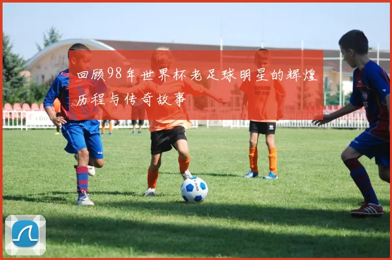 回顾98年世界杯老足球明星的辉煌历程与传奇故事