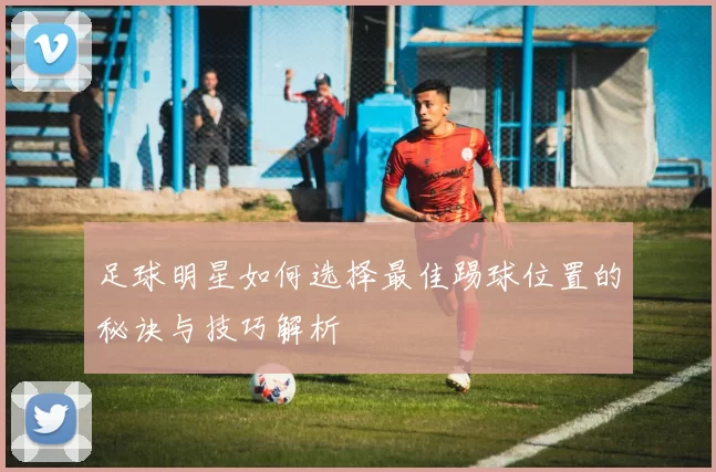 足球明星如何选择最佳踢球位置的秘诀与技巧解析