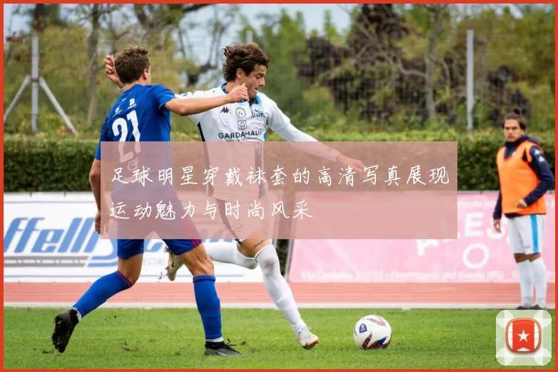 足球明星穿戴袜套的高清写真展现运动魅力与时尚风采