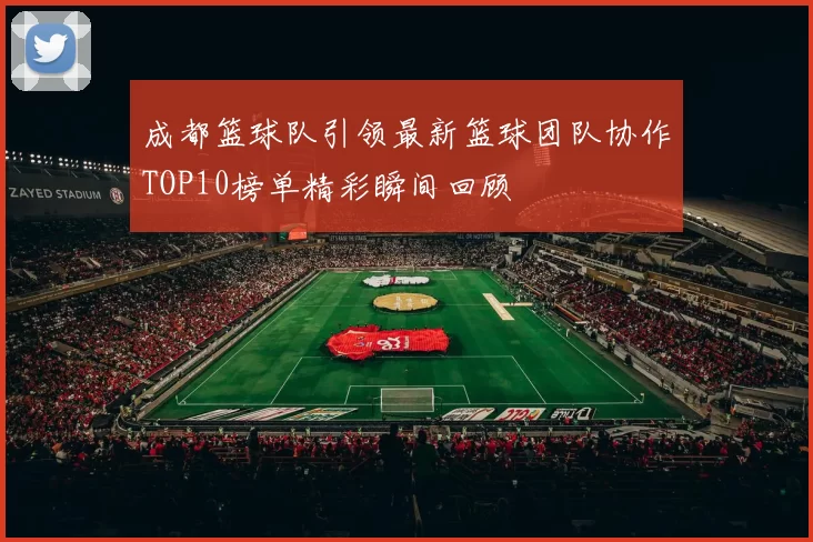 成都篮球队引领最新篮球团队协作TOP10榜单精彩瞬间回顾