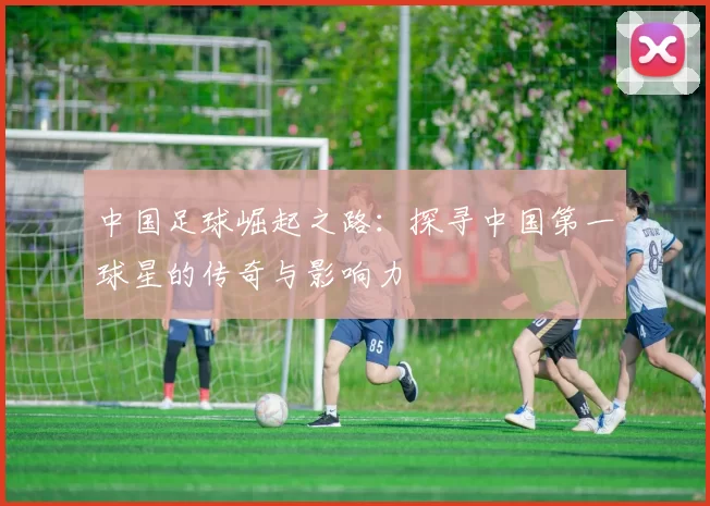 中国足球崛起之路：探寻中国第一球星的传奇与影响力
