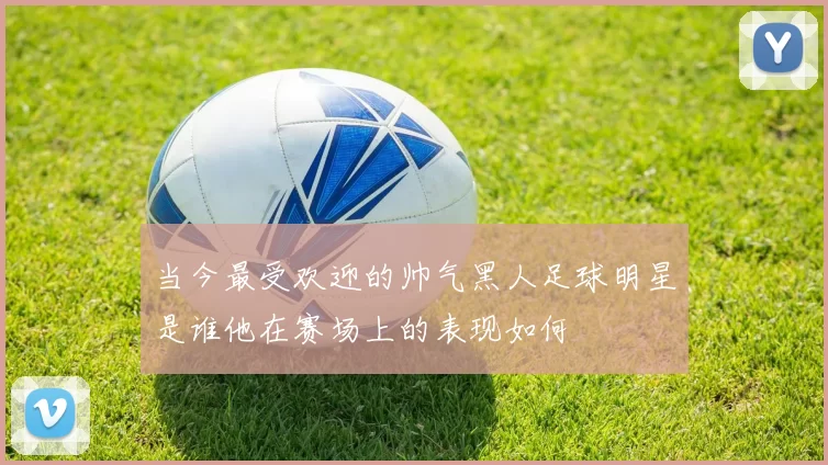 当今最受欢迎的帅气黑人足球明星是谁他在赛场上的表现如何