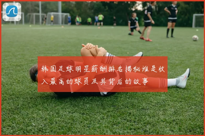 韩国足球明星薪酬排名揭秘谁是收入最高的球员及其背后的故事