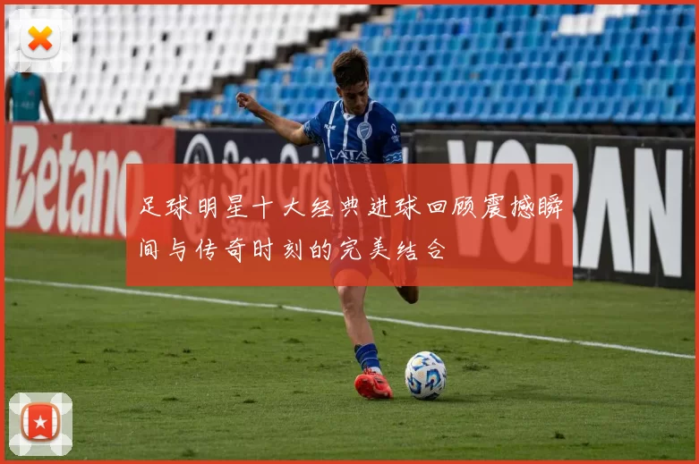 足球明星十大经典进球回顾震撼瞬间与传奇时刻的完美结合