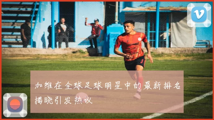 加维在全球足球明星中的最新排名揭晓引发热议