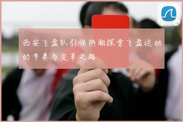 西安飞盘队引领热潮探索飞盘运动的节奏与变革之路