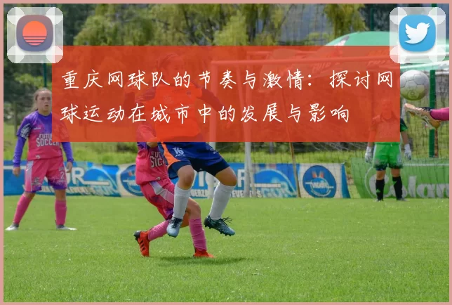 重庆网球队的节奏与激情：探讨网球运动在城市中的发展与影响
