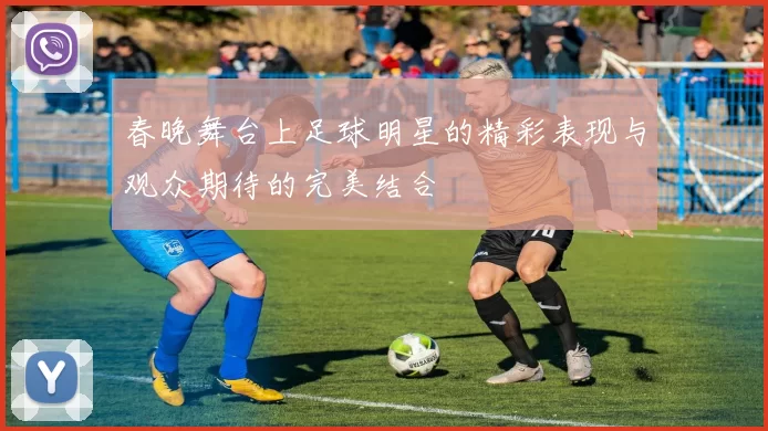 春晚舞台上足球明星的精彩表现与观众期待的完美结合
